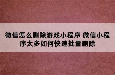 微信怎么删除游戏小程序 微信小程序太多如何快速批量删除